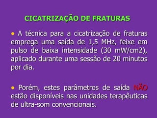 CICATRIZAÇÃO DE FRATURAS A técnica para a cicatrização de fraturas emprega uma saída de 1,5 MHz, feixe em pulso de baixa intensidade (30 mW/cm2), aplicado durante uma sessão de 20 minutos por dia. Porém, estes parâmetros de saída  NÃO  estão disponíveis nas unidades terapêuticas de ultra-som convencionais. 