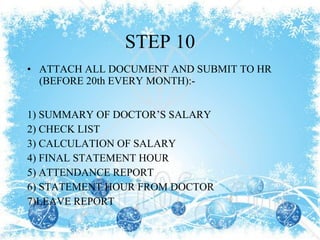 STEP 10 ATTACH ALL DOCUMENT AND SUBMIT TO HR (BEFORE 20th EVERY MONTH):- 1) SUMMARY OF DOCTOR’S SALARY 2) CHECK LIST 3) CALCULATION OF SALARY 4) FINAL STATEMENT HOUR  5) ATTENDANCE REPORT 6) STATEMENT HOUR FROM DOCTOR 7)LEAVE REPORT 