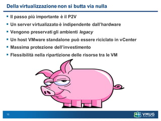 13
Della virtualizzazione non si butta via nulla
 Il passo più importante è il P2V
 Un server virtualizzato è indipendente dall’hardware
 Vengono preservati gli ambienti legacy
 Un host VMware standalone può essere riciclato in vCenter
 Massima protezione dell’investimento
 Flessibilità nella ripartizione delle risorse tra le VM
 