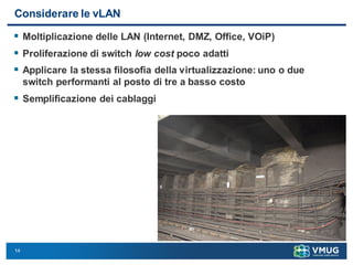 14
Considerare le vLAN
 Moltiplicazione delle LAN (Internet, DMZ, Office, VOiP)
 Proliferazione di switch low cost poco adatti
 Applicare la stessa filosofia della virtualizzazione: uno o due
switch performanti al posto di tre a basso costo
 Semplificazione dei cablaggi
 
