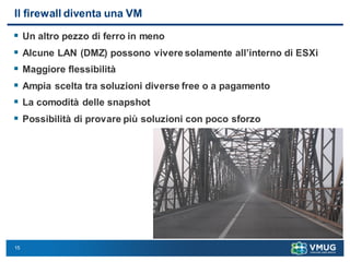15
Il firewall diventa una VM
 Un altro pezzo di ferro in meno
 Alcune LAN (DMZ) possono vivere solamente all’interno di ESXi
 Maggiore flessibilità
 Ampia scelta tra soluzioni diverse free o a pagamento
 La comodità delle snapshot
 Possibilità di provare più soluzioni con poco sforzo
 