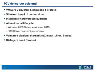 16
P2V dei server esistenti
 VMware Converter Standalone 5 è gratis
 Stimare i tempi di conversione
 Installare l’hardware paravirtuale
 Attenzione al lifecycle
• Windows 2003 Server termina nel 2015
• SBS Server non verrà più venduto
 Valutare soluzioni alternative (Zimbra, Linux, Samba)
 Dialogare con i fornitori
 