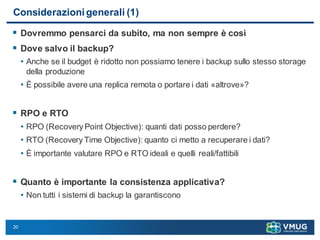 20
Considerazioni generali (1)
 Dovremmo pensarci da subito, ma non sempre è così
 Dove salvo il backup?
• Anche se il budget è ridotto non possiamo tenere i backup sullo stesso storage
della produzione
• È possibile avere una replica remota o portare i dati «altrove»?
 RPO e RTO
• RPO (Recovery Point Objective): quanti dati posso perdere?
• RTO (Recovery Time Objective): quanto ci metto a recuperare i dati?
• È importante valutare RPO e RTO ideali e quelli reali/fattibili
 Quanto è importante la consistenza applicativa?
• Non tutti i sistemi di backup la garantiscono
 