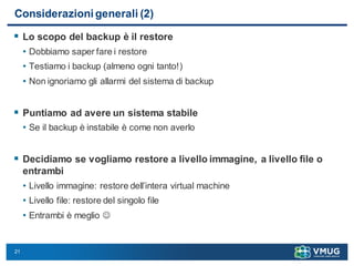 21
Considerazioni generali (2)
 Lo scopo del backup è il restore
• Dobbiamo saper fare i restore
• Testiamo i backup (almeno ogni tanto!)
• Non ignoriamo gli allarmi del sistema di backup
 Puntiamo ad avere un sistema stabile
• Se il backup è instabile è come non averlo
 Decidiamo se vogliamo restore a livello immagine, a livello file o
entrambi
• Livello immagine: restore dell’intera virtual machine
• Livello file: restore del singolo file
• Entrambi è meglio 
 