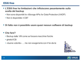 22
ESXi free
 L’ESXi free ha limitazioni che influiscono pesantemente sulla
scelta del backup
• Non sono disponibili le vStorage APIs for Data Protection (VADP)
• Non è disponibile il CBT
 Di fatto non è possibile usare quasi nessun software di backup
 Che fare?
• Backup delle VM come se fossero macchine fisiche
• ghettoVCB
• «buona volontà» … ma non esageriamo con il fai-da-te
 