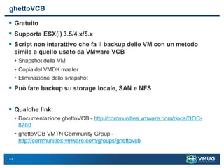 23
ghettoVCB
 Gratuito
 Supporta ESX(i) 3.5/4.x/5.x
 Script non interattivo che fa il backup delle VM con un metodo
simile a quello usato da VMware VCB
• Snapshot della VM
• Copia del VMDK master
• Eliminazione dello snapshot
 Può fare backup su storage locale, SAN e NFS
 Qualche link:
• Documentazione ghettoVCB - http://communities.vmware.com/docs/DOC-
8760
• ghettoVCB VMTN Community Group -
http://communities.vmware.com/groups/ghettovcb
 