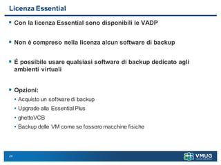 24
Licenza Essential
 Con la licenza Essential sono disponibili le VADP
 Non è compreso nella licenza alcun software di backup
 È possibile usare qualsiasi software di backup dedicato agli
ambienti virtuali
 Opzioni:
• Acquisto un software di backup
• Upgrade alla Essential Plus
• ghettoVCB
• Backup delle VM come se fossero macchine fisiche
 