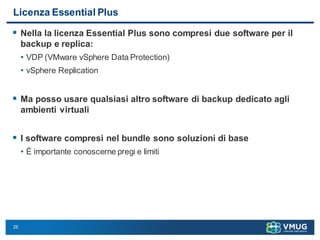 25
Licenza Essential Plus
 Nella la licenza Essential Plus sono compresi due software per il
backup e replica:
• VDP (VMware vSphere Data Protection)
• vSphere Replication
 Ma posso usare qualsiasi altro software di backup dedicato agli
ambienti virtuali
 I software compresi nel bundle sono soluzioni di base
• È importante conoscerne pregi e limiti
 