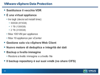 26
VMware vSphere Data Protection
 Sostituisce il vecchio VDR
 È una virtual appliance
• tre tagli (decisi ad install time):
• 500GB (873GB)
• 1 TB (1300GB)
• 2 TB (3100GB)
• Max 100 VM per appliance
• Max 10 appliance per vCenter
 Gestione solo via vSphere Web Client
 Nuovo motore di deduplica e integrità dei dati
 Backup a livello immagine
• Restore a livello immagine e a livello file
 Il backup repository è sui suoi vmdk (no share CIFS)
 