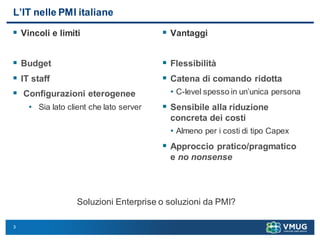 3
L’IT nelle PMI italiane
 Vincoli e limiti
 Budget
 IT staff
 Configurazioni eterogenee
• Sia lato client che lato server
 Vantaggi
 Flessibilità
 Catena di comando ridotta
• C-level spesso in un’unica persona
 Sensibile alla riduzione
concreta dei costi
• Almeno per i costi di tipo Capex
 Approccio pratico/pragmatico
e no nonsense
Soluzioni Enterprise o soluzioni da PMI?
 