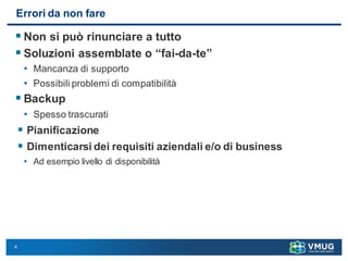 4
Errori da non fare
 Non si può rinunciare a tutto
 Soluzioni assemblate o “fai-da-te”
• Mancanza di supporto
• Possibili problemi di compatibilità
 Backup
• Spesso trascurati
 Pianificazione
 Dimenticarsi dei requisiti aziendali e/o di business
• Ad esempio livello di disponibilità
 