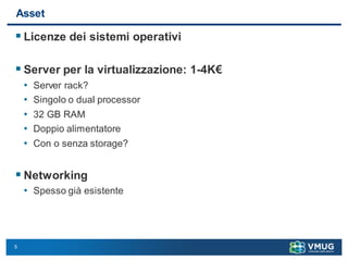 5
Asset
 Licenze dei sistemi operativi
 Server per la virtualizzazione: 1-4K€
• Server rack?
• Singolo o dual processor
• 32 GB RAM
• Doppio alimentatore
• Con o senza storage?
 Networking
• Spesso già esistente
 