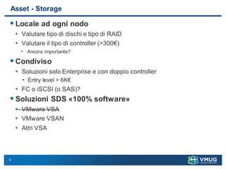 6
Asset - Storage
 Locale ad ogni nodo
• Valutare tipo di dischi e tipo di RAID
• Valutare il tipo di controller (>300€)
• Ancora importante?
 Condiviso
• Soluzioni solo Enterprise e con doppio controller
• Entry level > 6K€
• FC o iSCSI (o SAS)?
 Soluzioni SDS «100% software»
• VMware VSA
• VMware VSAN
• Altri VSA
 