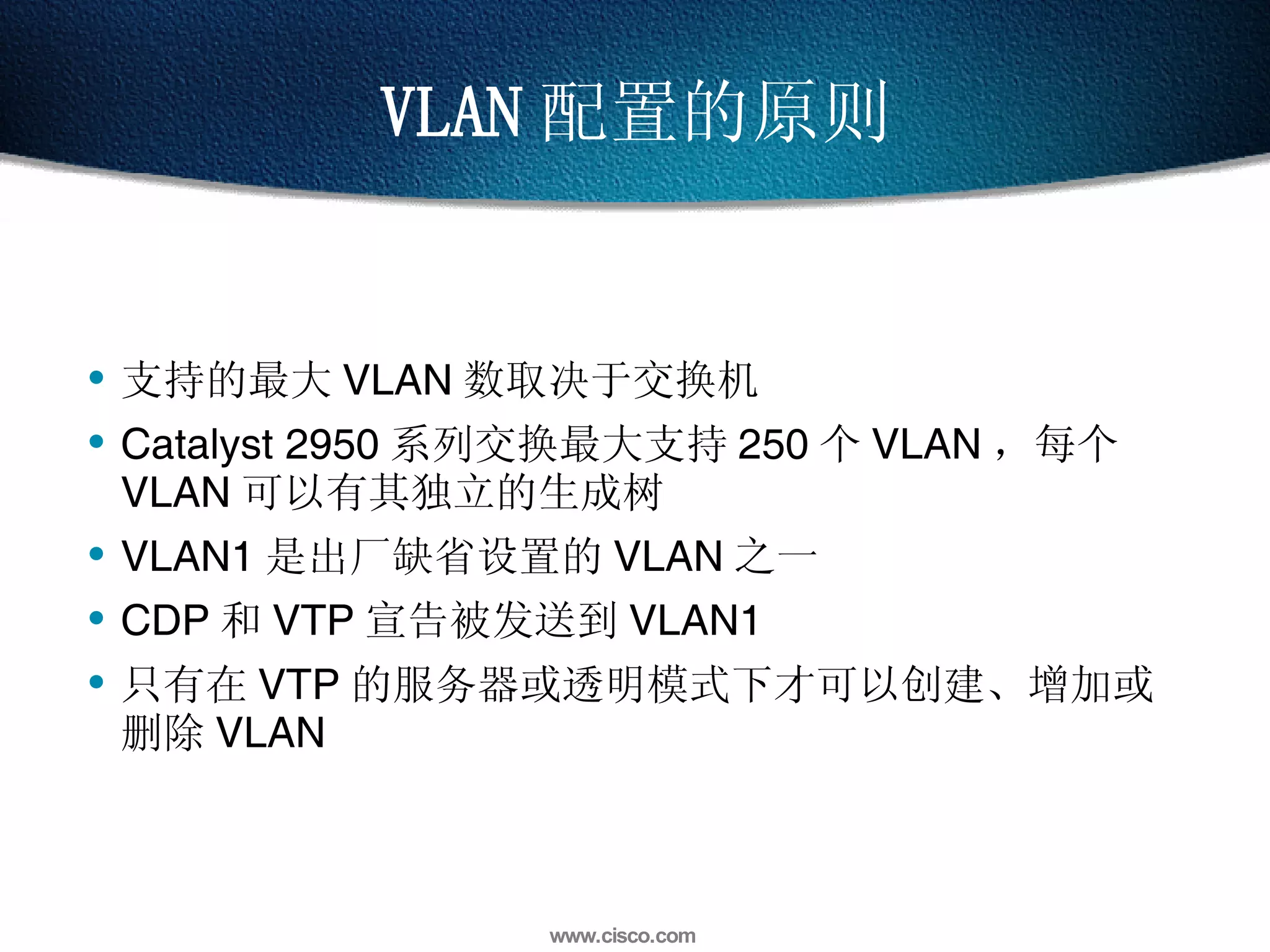 VLAN 配置的原则 支持的最大 VLAN 数取决于交换机 Catalyst 2950 系列交换最大支持 250 个 VLAN ，每个 VLAN 可以有其独立的生成树  VLAN1 是出厂缺省设置的 VLAN 之一 CDP 和 VTP 宣告被发送到 VLAN1 只有在 VTP 的服务器或透明模式下才可以创建、增加或删除 VLAN 