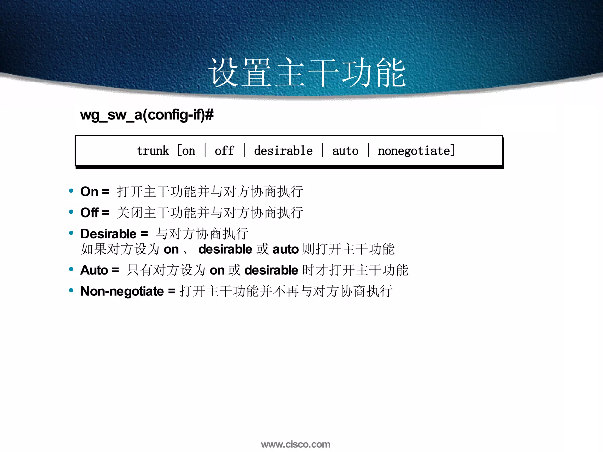 设置主干功能 trunk [on | off | desirable | auto | nonegotiate] wg_sw_a(config-if)# On =  打开主干功能并与对方协商执行 Off =  关闭主干功能并与对方协商执行 Desirable =  与对方协商执行  如果对方设为 on 、 desirable 或 auto 则打开主干功能 Auto =  只有对方设为 on 或 desirable 时才打开主干功能 Non-negotiate = 打开主干功能并不再与对方协商执行 