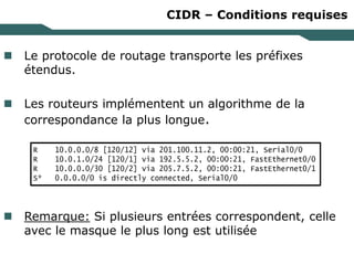 CIDR – Conditions requises
 Le protocole de routage transporte les préfixes
étendus.
 Les routeurs implémentent un algorithme de la
correspondance la plus longue.
 Remarque: Si plusieurs entrées correspondent, celle
avec le masque le plus long est utilisée
R 10.0.0.0/8 [120/12] via 201.100.11.2, 00:00:21, Serial0/0
R 10.0.1.0/24 [120/1] via 192.5.5.2, 00:00:21, FastEthernet0/0
R 10.0.0.0/30 [120/2] via 205.7.5.2, 00:00:21, FastEthernet0/1
S* 0.0.0.0/0 is directly connected, Serial0/0
 