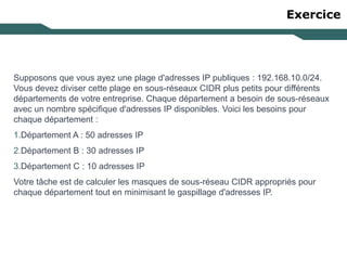 Exercice
Supposons que vous ayez une plage d'adresses IP publiques : 192.168.10.0/24.
Vous devez diviser cette plage en sous-réseaux CIDR plus petits pour différents
départements de votre entreprise. Chaque département a besoin de sous-réseaux
avec un nombre spécifique d'adresses IP disponibles. Voici les besoins pour
chaque département :
1.Département A : 50 adresses IP
2.Département B : 30 adresses IP
3.Département C : 10 adresses IP
Votre tâche est de calculer les masques de sous-réseau CIDR appropriés pour
chaque département tout en minimisant le gaspillage d'adresses IP.
 
