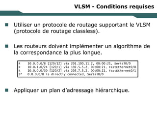 VLSM - Conditions requises
 Utiliser un protocole de routage supportant le VLSM
(protocole de routage classless).
 Les routeurs doivent implémenter un algorithme de
la correspondance la plus longue.
 Appliquer un plan d’adressage hiérarchique.
R 10.0.0.0/8 [120/12] via 201.100.11.2, 00:00:21, Serial0/0
R 10.0.1.0/24 [120/1] via 192.5.5.2, 00:00:21, FastEthernet0/0
R 10.0.0.0/30 [120/2] via 205.7.5.2, 00:00:21, FastEthernet0/1
S* 0.0.0.0/0 is directly connected, Serial0/0
 