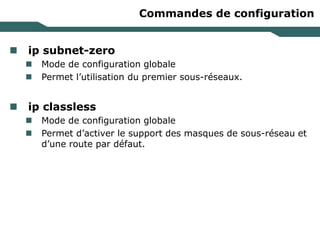 Commandes de configuration
 ip subnet-zero
 Mode de configuration globale
 Permet l’utilisation du premier sous-réseaux.
 ip classless
 Mode de configuration globale
 Permet d’activer le support des masques de sous-réseau et
d’une route par défaut.
 