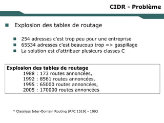 CIDR - Problème
 Explosion des tables de routage
 254 adresses c’est trop peu pour une entreprise
 65534 adresses c’est beaucoup trop => gaspillage
 La solution est d’attribuer plusieurs classes C
* Classless Inter-Domain Routing (RFC 1519) - 1993
Explosion des tables de routage
1988 : 173 routes annoncées,
1992 : 8561 routes annoncées,
1995 : 65000 routes annoncées,
2005 : 170000 routes annoncées
 