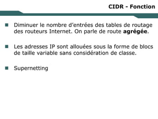CIDR - Fonction
 Diminuer le nombre d’entrées des tables de routage
des routeurs Internet. On parle de route agrégée.
 Les adresses IP sont allouées sous la forme de blocs
de taille variable sans considération de classe.
 Supernetting
 