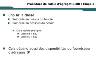Procédure de calcul d’agrégat CIDR : Etape 2
 Choisir la classe :
 Soit celle au dessus du besoin
 Soit celle au dessous du besoin
 Dans notre exemple :
 Classe B > 500
 Classe C < 500
 Cela dépend aussi des disponibilités du fournisseur
d’adresses IP.
 