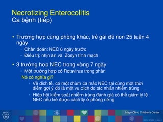 ©2014 MFMER | slide-11
Necrotizing Enterocolitis
Caăbệnhă(tiếp)
• Tr ờng hợp cùng phòng khác, trẻ gái đẻ non 25 tuần 4
ngày
• Chẩn đoán: NEC 6 ngày tr ớc
• Điều trị: nhịn ĕn và Zosyn tĩnh m ch
• 3 tr ờng hợp NEC trong vòng 7 ngày
• M t tr ờng hợp có Rotavirus trong phân
Nó có nghĩa gì?
• Về dich tễ, có m t chùm ca mắc NEC t i cùng m t thời
điểm gợi ý đó là m t vụ dịch do tác nhân nhiễm trùng
• Hiệp h i kiểm soát nhiễm trùng đánh giá có thể giảm tỷ lệ
NEC nếu trẻ đ ợc cách ly ởăphòng riêng
 