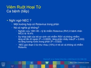 ©2014 MFMER | slide-12
ViêmăRu tăHo iăT
Caăbệnhă(tiếp)
• Nghi ngờ NEC ?
• M t tr ờng hợp có Rotavirus trong phân
• Nó có nghĩa gì không?
• Nghiên cứu 1991-95 – tỷ lệ nhiễm Rotavirusă(RVI)ăởăbệnh nhân
NICU là 18.4%
• Sự khác biệt của trẻ sơ sinh với nhiễm RSV và không nhiễm:
tĕng số lần đi ngoài (P = 0.0005), tĕng phân nhầy máu(P = 0.003)
và tĕng l ợng n ớc trong phân (P = 0.023)
• NEC giai đo n 3 là nh nhau (15%)ăởătrẻ có và không có nhiễm
Rotavirs
Sharma R et al. Pediatr Infect Dis J. 2002 Dec;21(12):1099-105
 