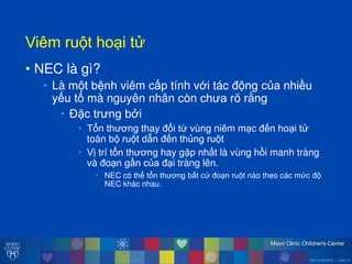 ©2014 MFMER | slide-13
Viêmăru tăho iăt
• NEC là gì?
• Là m t bệnh viêm cấp tính với tác đ ng của nhiều
yếu tố mà nguyên nhân còn ch a rõ rằng
• Đặc tr ng bởi
• Tổn th ơng thay đổi t vùng niêm m c đến ho i t
toàn b ru t dẫn đến thủng ru t
• Vị trí tổn th ơng hay gặp nhất là vùng hồi manh tràng
và đo n gần của đ i tràng lên.
• NEC có thể tổn th ơng bất cứ đo n ru t nào theo các mức đ
NEC khác nhau.
 