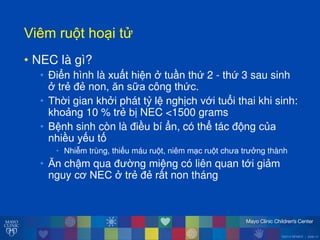 ©2014 MFMER | slide-14
Viêmăru tăho iăt
• NEC là gì?
• Điển hình là xuất hiện ởătuần thứ 2 - thứ 3 sau sinh
ởătrẻ đẻ non, ĕn sữa công thức.
• Thời gian khởi phát tỷ lệ nghịch với tuổi thai khi sinh:
khoảng 10 % trẻ bị NEC <1500 grams
• Bệnh sinh còn là điều bí ẩn, có thể tác đ ng của
nhiều yếu tố
• Nhiễm trùng, thiếu máu ru t, niêm m c ru t ch a tr ởng thành
• Ĕn chậm qua đ ờng miệng có liên quan tới giảm
nguy cơ NECăởătrẻ đẻ rất non tháng
 