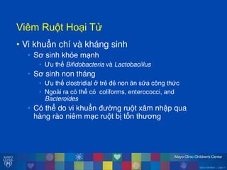 ©2014 MFMER | slide-17
ViêmăRu tăHo iăT
• Vi khuẩn chí và kháng sinh
• Sơ sinh khỏe m nh
• u thế Bifidobacteria và Lactobacillus
• Sơ sinh non tháng
• u thế clostridial ởătrẻ đẻ non ĕn sữa công thức
• Ngoài ra có thể có coliforms, enterococci, and
Bacteroides
• Có thể do vi khuẩn đ ờng ru t xâm nhập qua
hàng rào niêm m c ru t bị tổn th ơng
 
