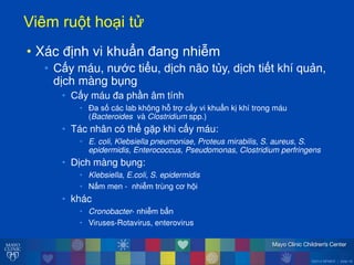 ©2014 MFMER | slide-18
Viêmăru tăho iăt
• Xác định vi khuẩn đang nhiễm
• Cấy máu, n ớc tiểu, dịch não tủy, dịch tiết khí quản,
dịch màng bụng
• Cấy máu đa phần âm tính
• Đa số các lab không h trợ cấy vi khuẩn kị khí trong máu
(Bacteroides và Clostridium spp.)
• Tác nhân có thể gặp khi cấy máu:
• E. coli, Klebsiella pneumoniae, Proteus mirabilis, S. aureus, S.
epidermidis, Enterococcus, Pseudomonas, Clostridium perfringens
• Dịch màng bụng:
• Klebsiella, E.coli, S. epidermidis
• Nấm men - nhiễm trùng cơ h i
• khác
• Cronobacter- nhiễm bẩn
• Viruses-Rotavirus, enterovirus
 