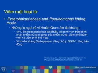 ©2014 MFMER | slide-19
Viêmăru tăho iăt
• Enterobacteriaceae and Pseudomonas kháng
thuốc
• Những lo ng i về vi khuẩn Gram âm đa kháng:
• 44% Enterobacteriaceae tiết ESBL t i bênh viện trên bệnh
nhân nhiễm trùng ổăbụng, sốc nhiễm trùng, viêm phổi bệnh
viện và viêm phổi thở máy
• Vi khuẩn kháng Carbapenem, đáng chú ý NDM-1, tĕng báo
đ ng
*Kiratisin et al, Int J Antimicrob Agents 2012;39(4):311-16.
#Nguyen et al, BMC Public Health 2013;13:1158-67.
 