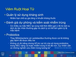©2014 MFMER | slide-22
ViêmăRu tăHo iăT
• Quản lý s dụng kháng sinh
• Nhằm h n chế sự gia tĕng vi khuẩn kháng thuốc
• Đánh giá dự phòng và kiểm soát nhiễm trùng
• Có nhiều ca mắc NEC t i cùng m t thời điểm gợi ý đó là m t vụ
dịch do tác nhân th ờng gặp và cách ly có thể làm giảm tỷ lệ
mắc bệnh
• Probiotics
• ThayăBifidobacteriaăvàăLactobacillusăth ờngăđ ợcăcoiălàăkhôngă
gâyăbệnhăđưăđ ợcăđiềuătra
• Không có đủ bằng chứng h trợ vai trò của s dụng probiotics
trong NEC nặng và hoặc nhiễm trùng ởătrẻ đẻ non, tuy nhiên cần
có những nghiên cứu thêm trong t ơng lai* Mihatsch et al. Clin Nutr 2012;
 