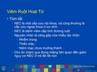©2014 MFMER | slide-23
ViêmăRu tăHo iăT
• Tóm tắt
• NEC là m t cấp cứu n i khoa, và cũng th ờngălà
cấp cứu ngo i khoa ởăsơ sinh
• NEC là bệnh viêm cấp tính đ ờng ru t
• Nguyên nhân là c ng g p của nhiều tác nhân
• Nhiễm trùng
• Thiếu máu
• Niêm m c ch a tr ởng thành
• Cho ĕn chậm qua đ ng miệng liên quan đến giảm
nguy cơ NECăởătrẻ đẻ rất non
 