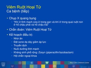 ©2014 MFMER | slide-8
ViêmăRu tăHo iăT
Caăbệnhă(tiếp)
• Chụp X quang bụng
• “Khí ởătĩnh m ch c a ởătrong gan và khí ởătrong quai ru t non
ởăhố chậu phải và hố chậu trái”
• Chẩn đoán: Viêm Ru t Ho i T
• Kế ho ch điều trị:
• Nhịn ĕn
• Đặt sone d dày giảm áp lực
• Truyền dịch
• Nuôi d ỡng tĩnh m ch
• Kháng sinh phổ r ng: Zosyn (piperacillin/tazobactam)
• H i chẩn ngo i khoa
 