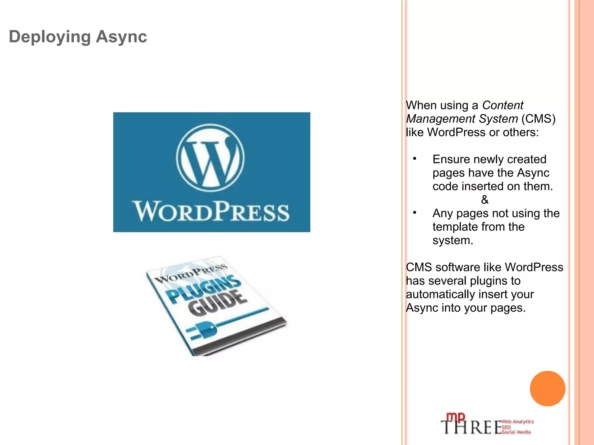Deploying Async When using a  Content Management System  (CMS) like WordPress or others: Ensure newly created pages have the Async code inserted on them. & Any pages not using the template from the system. CMS software like WordPress has several plugins to automatically insert your Async into your pages. 