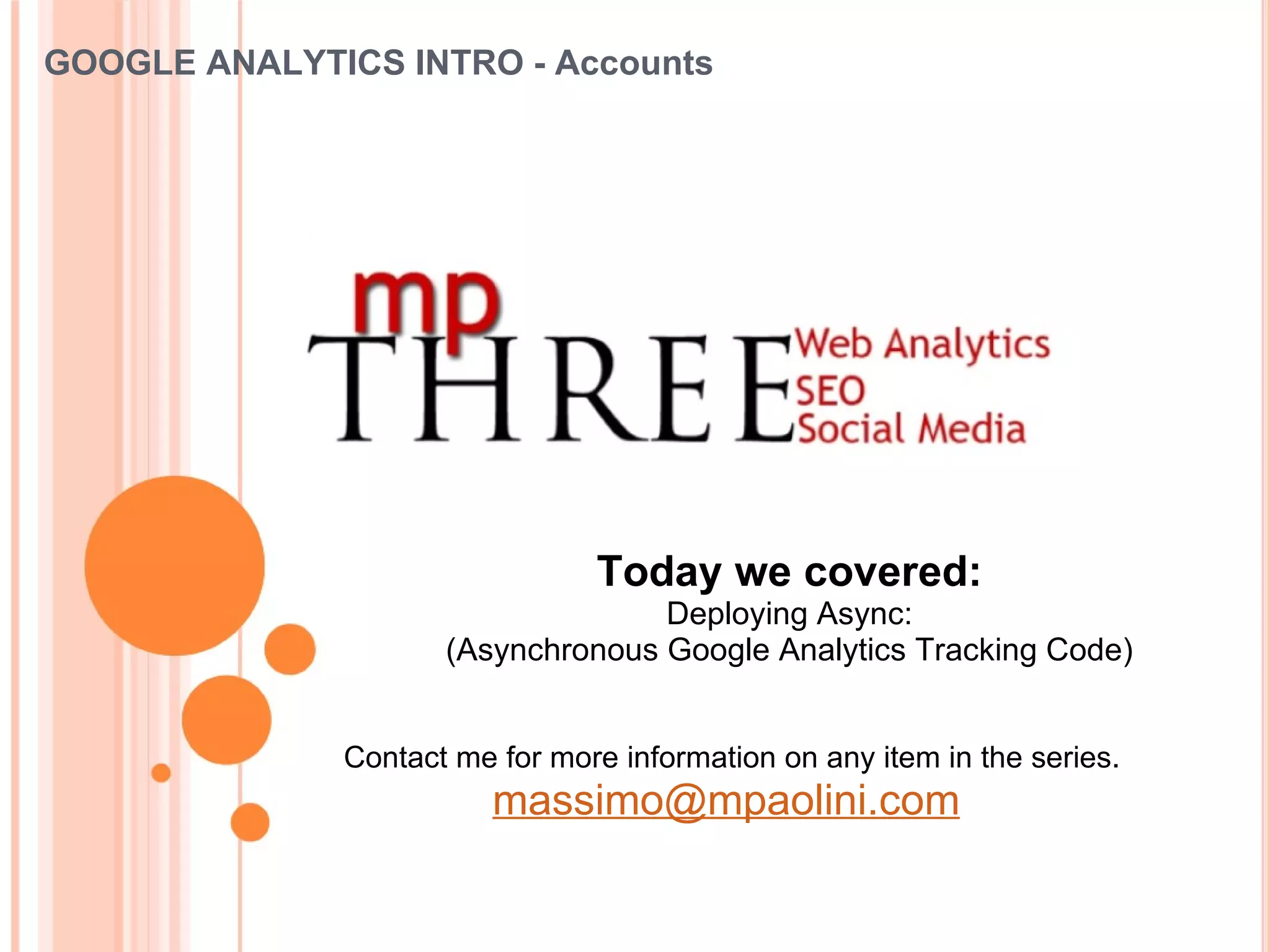 GOOGLE ANALYTICS INTRO - Accounts Today we covered: Deploying Async: (Asynchronous Google Analytics Tracking Code) Contact me for more information on any item in the series . [email_address]   
