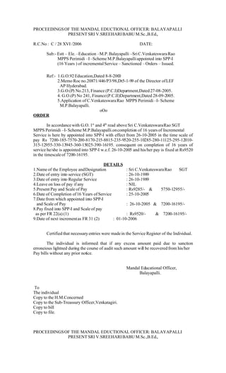 PROCEEDINGS OF THE MANDAL EDUCTIONAL OFFICER: BALAYAPALLI
             PRESENT SRI V.SREEHARI BABU M.Sc.,B.Ed.,

R.C.No : C / 28 XVI /2006                                    DATE:

       Sub:- Estt – Ele. –Education –M.P. Balayapalli –Sri C.Venkateswara Rao
             MPPS Perimidi –I –Scheme M.P.Balayapalli appointed into SPP-I
             (16 Years ) of incremental Service – Sanctioned – Orders – Issued.

    Ref:- 1.G.O.92 Education,Dated 8-8-2000
          2.Memo Roc no.20871/446/P3/98,Dt5-1-99 of the Director of LEF
           AP Hyderabad.
          3.G.O.(P) No.213, Finance (P.C.I)Department,Dated 27-08-2005.
          4. G.O.(P) No 241, Finance (P.C.II)Department,Dated 28-09-2005.
          5.Application of C.Venkateswara Rao MPPS Perimidi –I- Scheme
           M.P.Balayapalli.
                                 oOo
ORDER

         In accordance with G.O. 1st and 4th read above Sri C.Venkateswara Rao SGT
MPPS Perimidi –I- Scheme M.P.Balayapalli.on completion of 16 years of Incremental
Service is here by appointed into SPP-I with effect from 26-10-2005 in the time scale of
pay Rs 7200-185-7570-200-8170-215-8815-235-9520-255-10285-280-11125-295-12010-
315-12955-330-13945-360-15025-390-16195. consequent on completion of 16 years of
service he/she is appointed into SPP-I w.e.f. 26-10-2005 and his/her pay is fixed at Rs9520
in the timescale of 7200-16195.

                                        DETAILS
1.Name of the Employee and Designation             : Sri C.Venkateswara Rao   SGT
2.Date of entry into service (SGT)                 : 26-10-1989
3.Date of entry into Regular Service               : 26-10-1989
4.Leave on loss of pay if any                      : NIL
5.Present Pay and Scale of Pay                     : Rs9285/- &      5750-12955/-
6.Date of Completion of 16 Years of Service        : 25-10-2005
7.Date from which appointed into SPP-I
  and Scale of Pay                                 : 26-10-2005 & 7200-16195/-
8.Pay fixed into SPP-I and Scale of pay
 as per FR 22(a) (1)                               : Rs9520/-      & 7200-16195/-
9.Date of next increment as FR 31 (2)       : 01-10-2006


       Certified that necessary entries were made in the Service Register of the Individual.

        The individual is informed that if any excess amount paid due to sanction
erroneious lightned during the course of audit such amount wil be recovered from his/her
                                                             l
Pay bills without any prior notice.


                                                     Mandal Educational Officer,
                                                           Balayapalli.


To
The individual
Copy to the H.M.Concerned
Copy to the Sub-Treassury Officer,Venkatagiri.
Copy to bill
Copy to file.



PROCEEDINGS OF THE MANDAL EDUCTIONAL OFFICER: BALAYAPALLI
             PRESENT SRI V.SREEHARI BABU M.Sc.,B.Ed.,
 