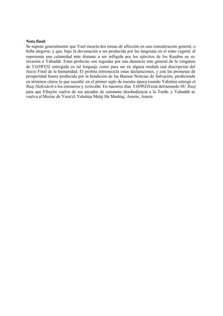 Nota final:
Se supone generalmente que Yoel mezcla dos temas de aflicción en una consideración general, o
bella alegoría; y que, bajo la devastación a ser producida por las langostas en el reino vegetal, él
representa una calamidad más distante a ser infligida por los ejércitos de los Kasdim en su
invasión a Yahudáh. Estas profecías son seguidas por una denuncia más general de la venganza
de YAHWEH, entregada en tal lenguaje como para ser en alguna medida una descripción del
Juicio Final de la humanidad. El profeta entremezcla estas declaraciones, y con las promesas de
prosperidad futura producida por la bendición de las Buenas Noticias de Salvación, prediciendo
en términos claros lo que sucedió en el primer siglo de nuestra época cuando Yahshúa entregó el
Ruaj HaKodesh a los emisarios y talmidim. En nuestros días YAHWEH está derramando SU Ruaj
para que Efrayim vuelva de sus pecados de constante desobediencia a la Toráh, y Yahudáh se
vuelva al Mesías de Yisra'el, Yahshúa Melej Ha Mashíaj, Amein, Amein
 