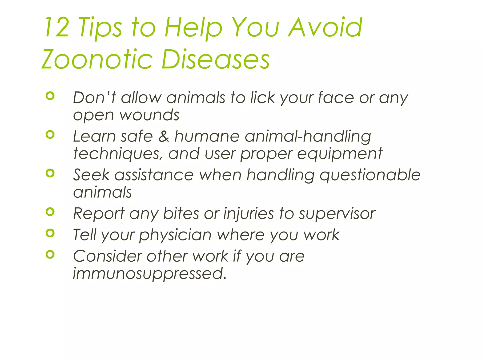 12 Tips to Help You Avoid
Zoonotic Diseases
 Don’t allow animals to lick your face or any
open wounds
 Learn safe & humane animal-handling
techniques, and user proper equipment
 Seek assistance when handling questionable
animals
 Report any bites or injuries to supervisor
 Tell your physician where you work
 Consider other work if you are
immunosuppressed.
 