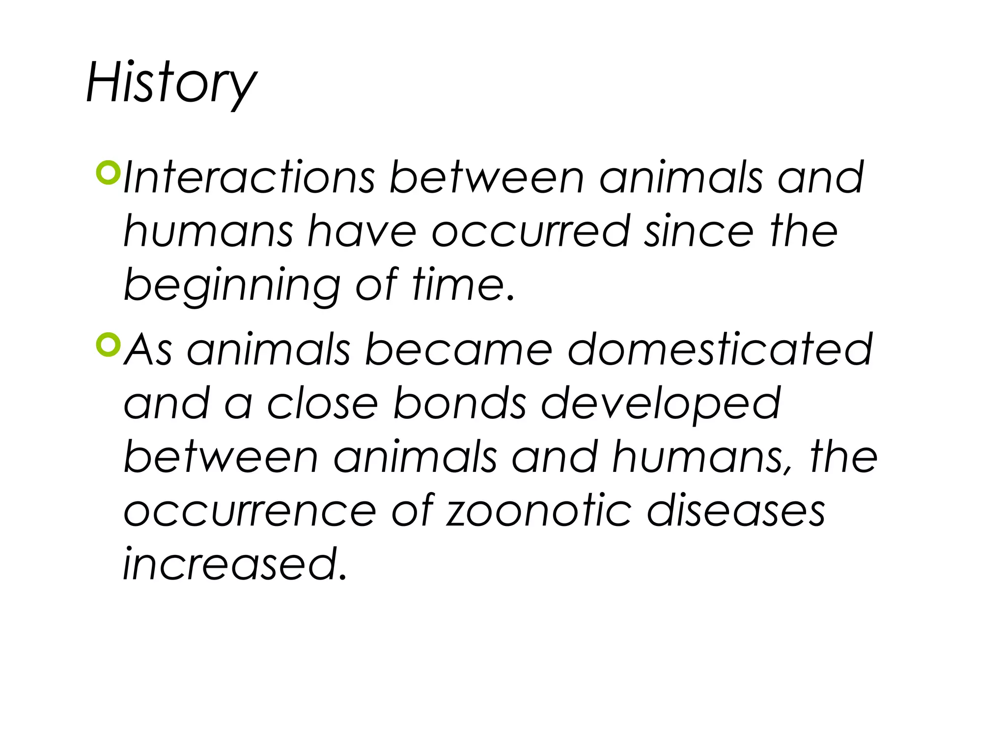 History
Interactions between animals and
humans have occurred since the
beginning of time.
As animals became domesticated
and a close bonds developed
between animals and humans, the
occurrence of zoonotic diseases
increased.
 