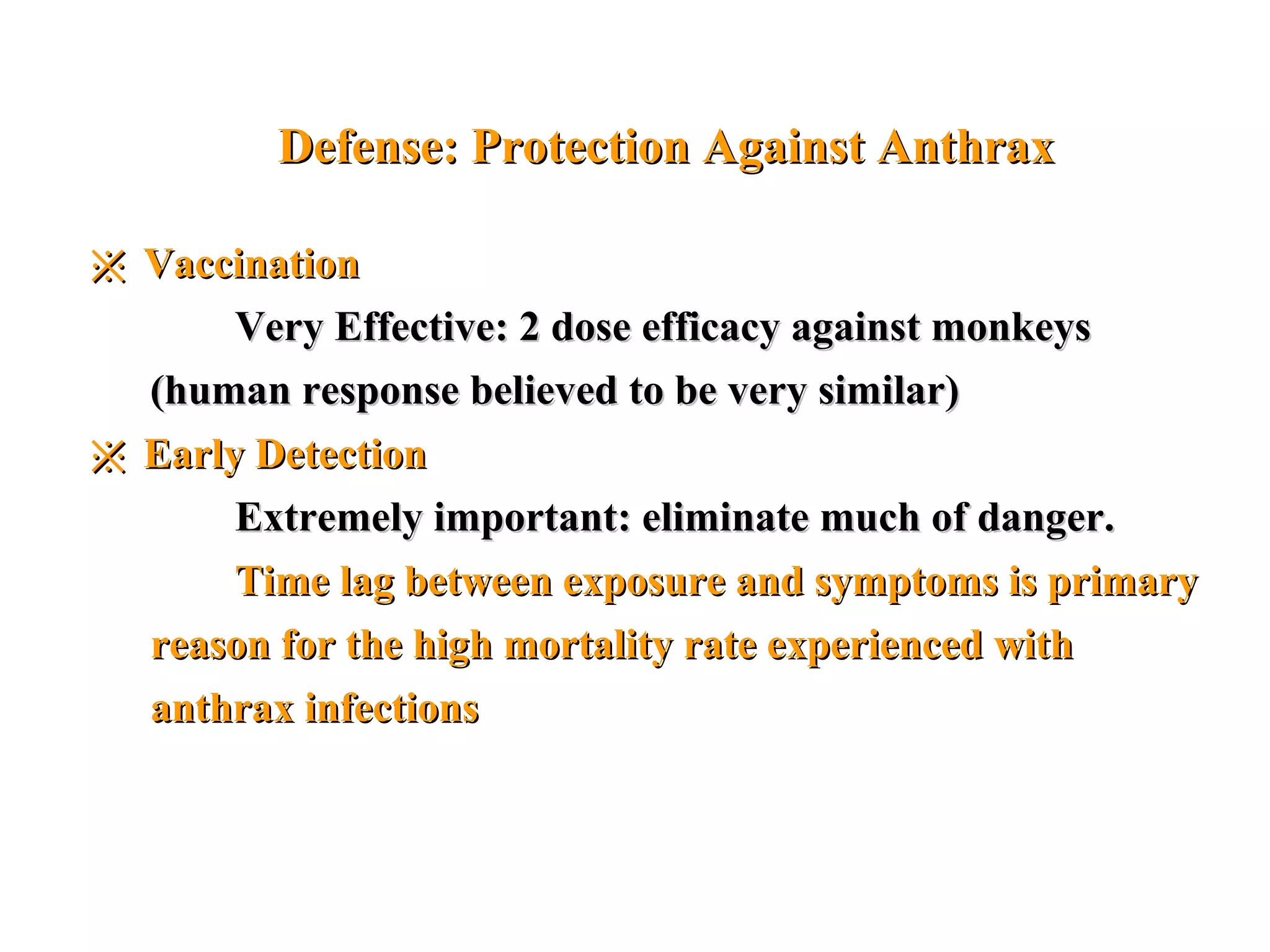 Defense: Protection Against AnthraxDefense: Protection Against Anthrax
※※ VaccinationVaccination
Very Effective: 2 dose efficacy against monkeysVery Effective: 2 dose efficacy against monkeys
(human response believed to be very similar)(human response believed to be very similar)
※※ Early DetectionEarly Detection
Extremely important: eliminate much of danger.Extremely important: eliminate much of danger.
Time lag between exposure and symptoms is primaryTime lag between exposure and symptoms is primary
reason for the high mortality rate experienced withreason for the high mortality rate experienced with
anthrax infectionsanthrax infections
 