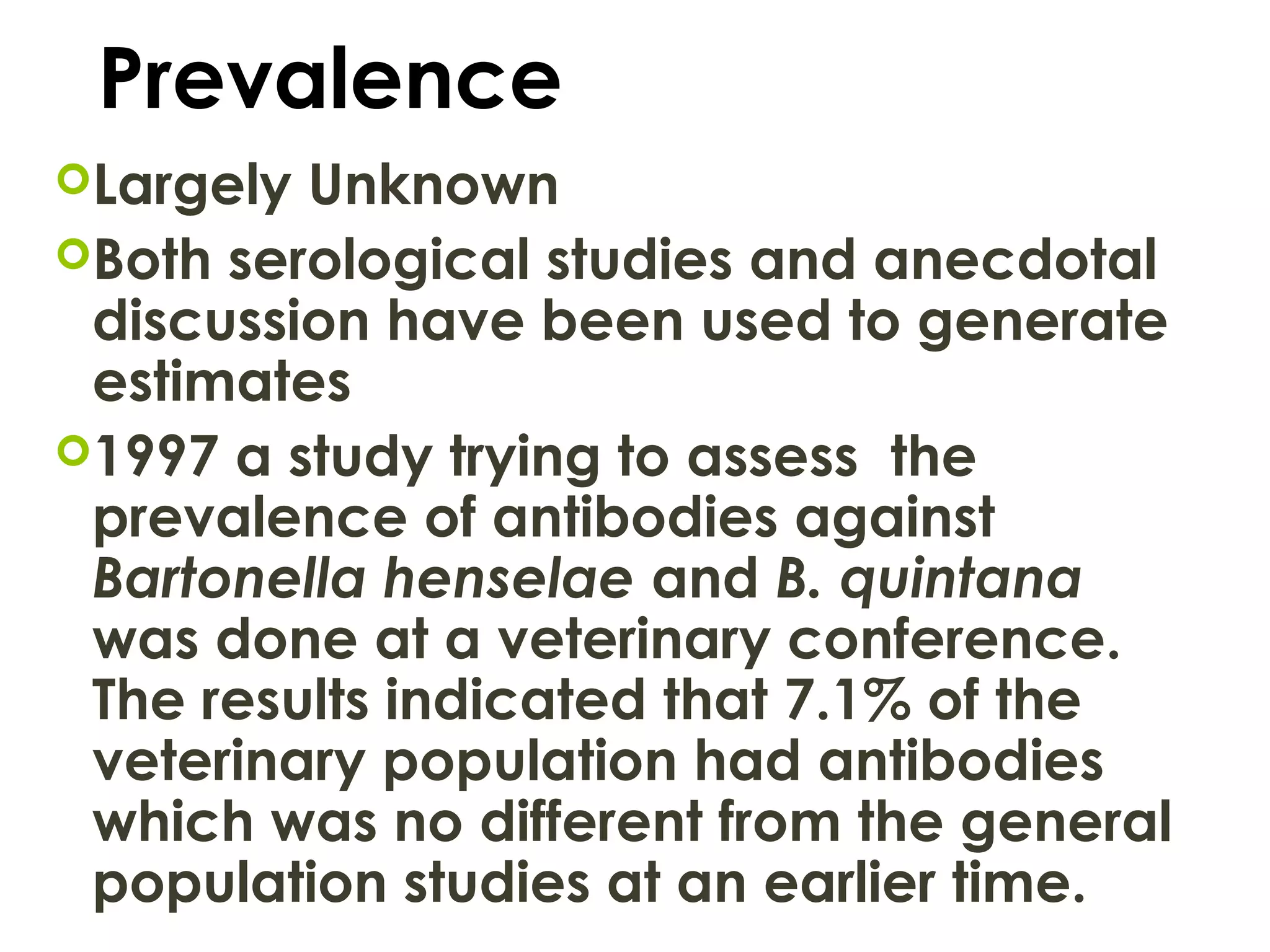 Prevalence
Largely Unknown
Both serological studies and anecdotal
discussion have been used to generate
estimates
1997 a study trying to assess the
prevalence of antibodies against
Bartonella henselae and B. quintana
was done at a veterinary conference.
The results indicated that 7.1% of the
veterinary population had antibodies
which was no different from the general
population studies at an earlier time.
 