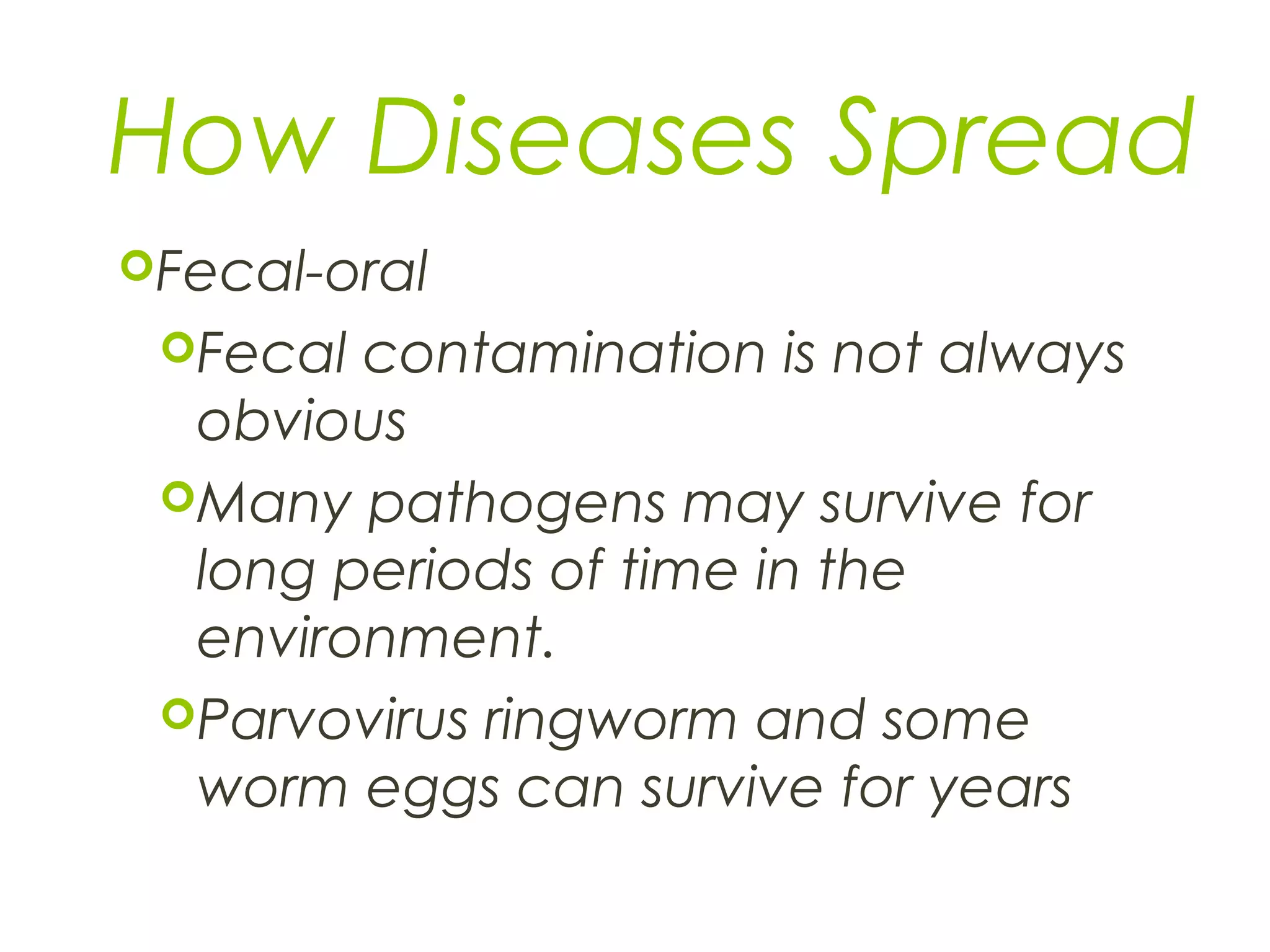 How Diseases Spread
Fecal-oral
Fecal contamination is not always
obvious
Many pathogens may survive for
long periods of time in the
environment.
Parvovirus ringworm and some
worm eggs can survive for years
 