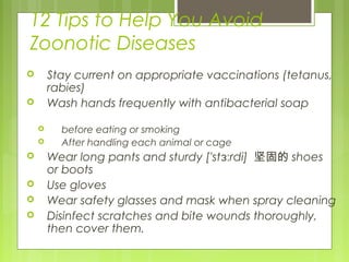 12 Tips to Help You Avoid
Zoonotic Diseases
 Stay current on appropriate vaccinations (tetanus,
rabies)
 Wash hands frequently with antibacterial soap
 before eating or smoking
 After handling each animal or cage
 Wear long pants and sturdy ['st rdi]ɜː 坚固的 shoes
or boots
 Use gloves
 Wear safety glasses and mask when spray cleaning
 Disinfect scratches and bite wounds thoroughly,
then cover them.
 