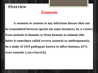 A zoonosis or zoonose is any infectious disease that can
be transmitted between species (in some instances, by a vector)
from animals to humans or from humans to animals (the
latter is sometimes called reverse zoonosis or anthroponosis).
In a study of 1415 pathogens known to affect humans, 61%
were zoonotic [ zo ə'no t k].ˌ ʊ ʊ ɪ
Overview
Zoonosis
 