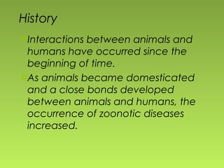History
Interactions between animals and
humans have occurred since the
beginning of time.
As animals became domesticated
and a close bonds developed
between animals and humans, the
occurrence of zoonotic diseases
increased.
 