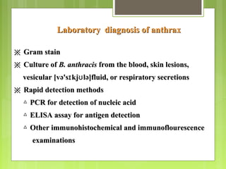 Laboratory diagnosis of anthraxLaboratory diagnosis of anthrax
※※ Gram stainGram stain
※※ Culture ofCulture of B. anthracisB. anthracis from the blood, skin lesions,from the blood, skin lesions,
vesicular [və's kj lə]fluid, or respiratory secretionsɪ ʊvesicular [və's kj lə]fluid, or respiratory secretionsɪ ʊ
※※ Rapid detection methodsRapid detection methods
△△ PCR for detection of nucleic acidPCR for detection of nucleic acid
△△ ELISA assay for antigen detectionELISA assay for antigen detection
△△ Other immunohistochemical and immunoflourescenceOther immunohistochemical and immunoflourescence
examinationsexaminations
 