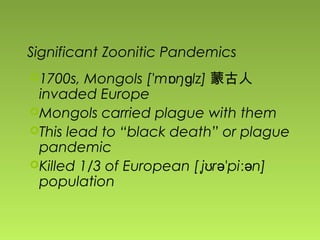 Significant Zoonitic Pandemics
1700s, Mongols ['m ŋ lz]ɒ ɡ 蒙古人
invaded Europe
Mongols carried plague with them
This lead to “black death” or plague
pandemic
Killed 1/3 of European [ j r 'pi n]ˌ ʊ ə ːə
population
 